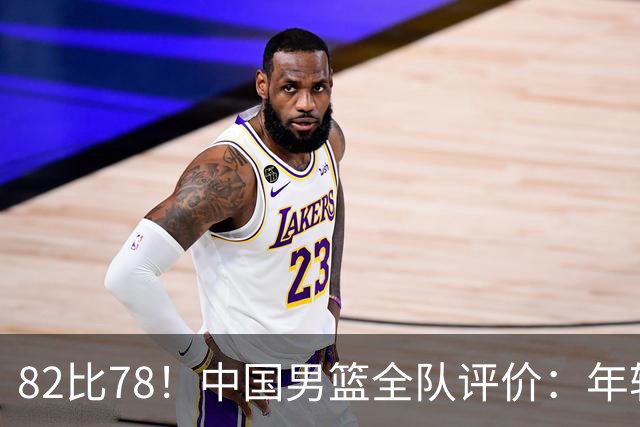 82比78！中国男篮全队评价：年轻球员敢打敢拼，主教练用人灵活！